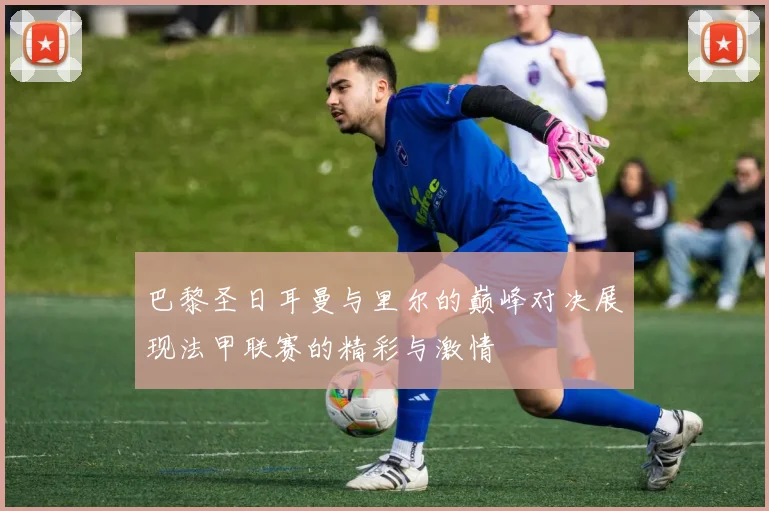 巴黎圣日耳曼与里尔的巅峰对决展现法甲联赛的精彩与激情