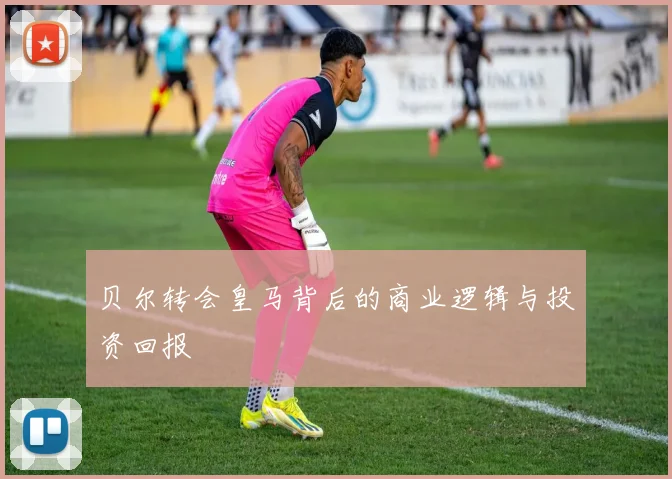 贝尔转会皇马背后的商业逻辑与投资回报