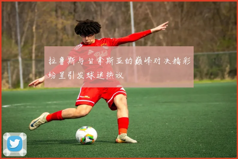 拉鲁斯与甘拿斯亚的巅峰对决精彩纷呈引发球迷热议