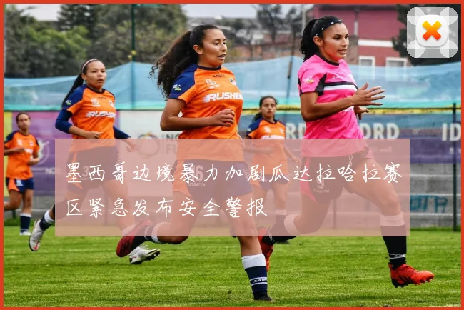 墨西哥边境暴力加剧瓜达拉哈拉赛区紧急发布安全警报