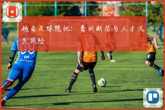 越南足球隐忧：青训断层与人才流失风险