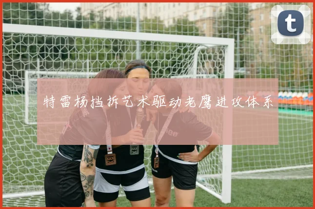 特雷杨挡拆艺术驱动老鹰进攻体系
