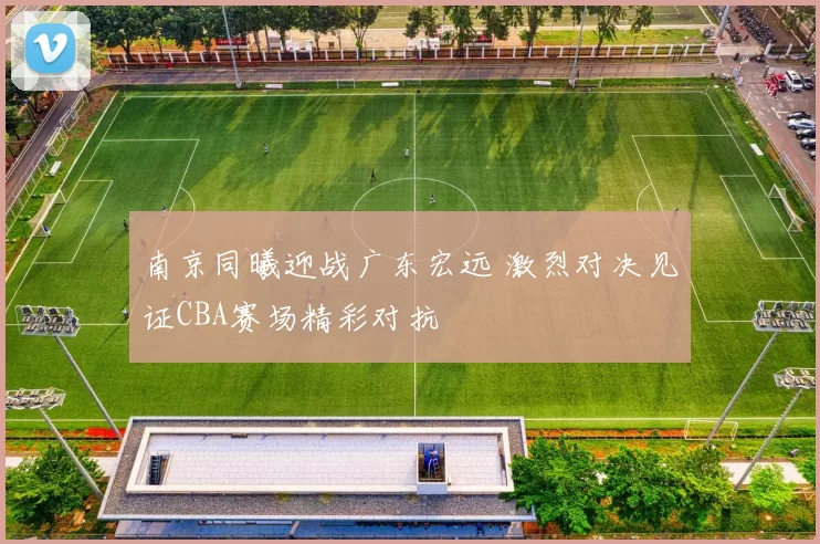 南京同曦迎战广东宏远 激烈对决见证CBA赛场精彩对抗