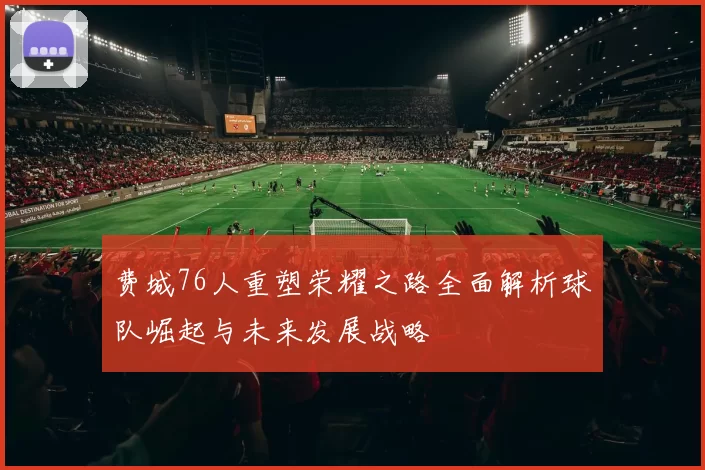 费城76人重塑荣耀之路全面解析球队崛起与未来发展战略