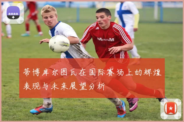 蒂博库尔图瓦在国际赛场上的辉煌表现与未来展望分析