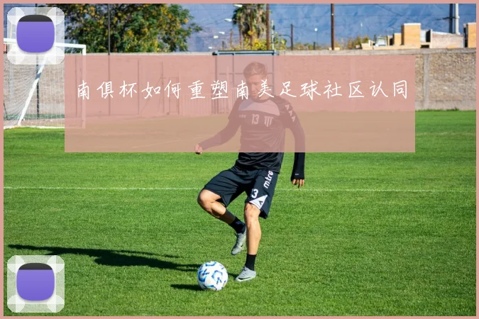 南俱杯如何重塑南美足球社区认同