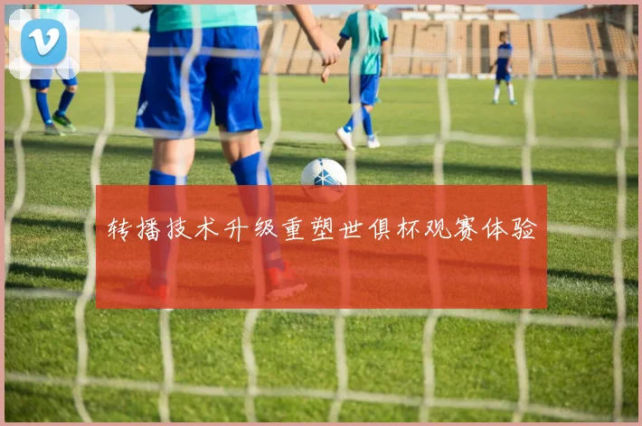 转播技术升级重塑世俱杯观赛体验
