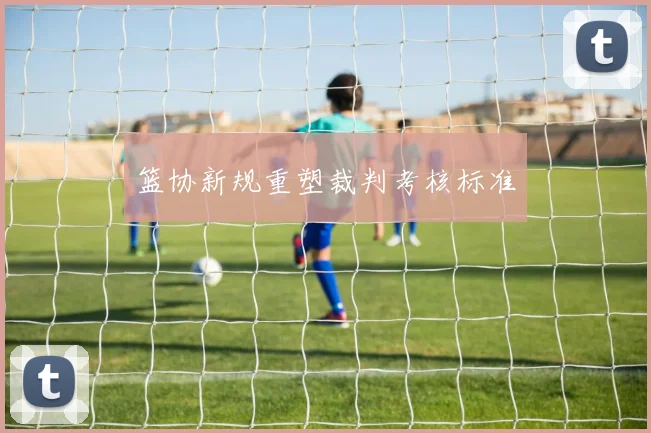 篮协新规重塑裁判考核标准