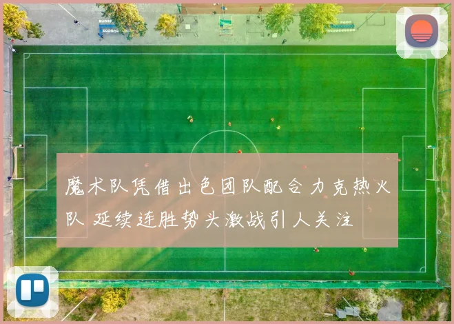 魔术队凭借出色团队配合力克热火队 延续连胜势头激战引人关注