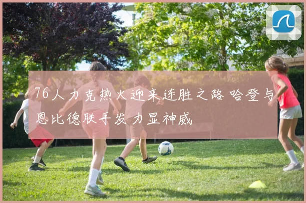 76人力克热火迎来连胜之路 哈登与恩比德联手发力显神威