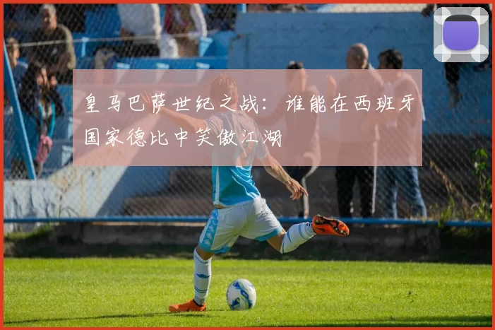 皇马巴萨世纪之战：谁能在西班牙国家德比中笑傲江湖