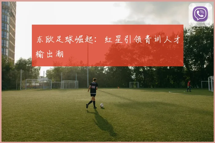 东欧足球崛起：红星引领青训人才输出潮