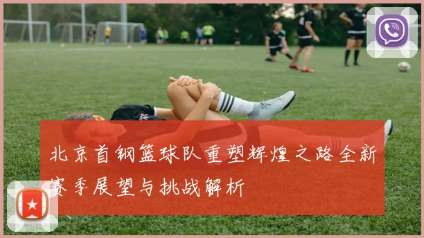北京首钢篮球队重塑辉煌之路全新赛季展望与挑战解析
